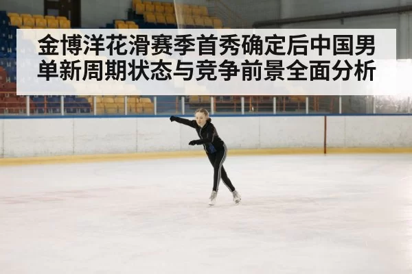 金博洋花滑赛季首秀确定后中国男单新周期状态与竞争前景全面分析