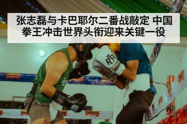 张志磊与卡巴耶尔二番战敲定 中国拳王冲击世界头衔迎来关键一役